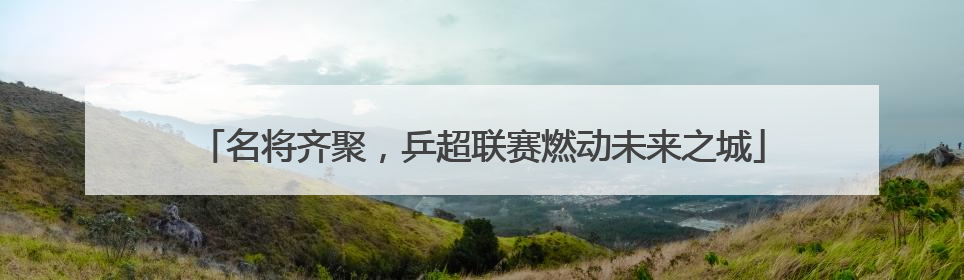 名将齐聚，乒超联赛燃动未来之城