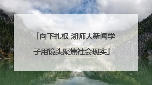 向下扎根 湖师大新闻学子用镜头聚焦社会现实