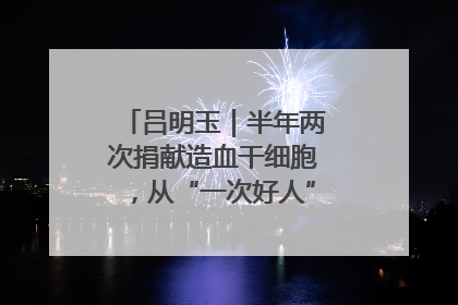 吕明玉｜半年两次捐献造血干细胞，从“一次好人”到“一生好人”