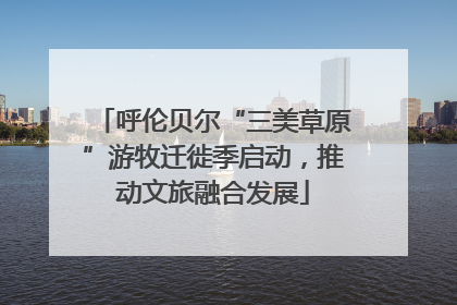 呼伦贝尔“三美草原”游牧迁徙季启动，推动文旅融合发展