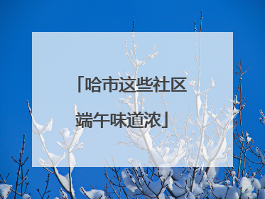 哈市这些社区端午味道浓