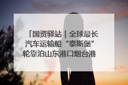 国资驿站｜全球最长汽车运输船“泰斯堡”轮靠泊山东港口烟台港；渤海最大油气平台完成浮托安装