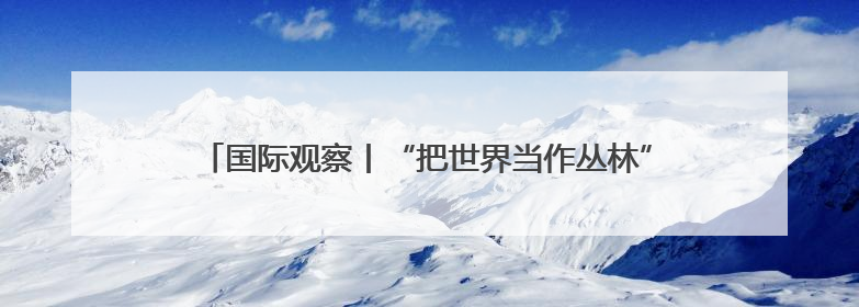 国际观察丨“把世界当作丛林”——起底美国“掠夺性外交”