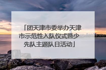 团天津市委举办天津市示范性入队仪式暨少先队主题队日活动