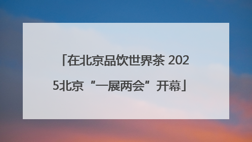 在北京品饮世界茶 2025北京“一展两会”开幕
