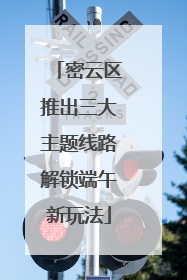 密云区推出三大主题线路解锁端午新玩法