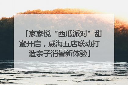 家家悦“西瓜派对”甜蜜开启，威海五店联动打造亲子消暑新体验
