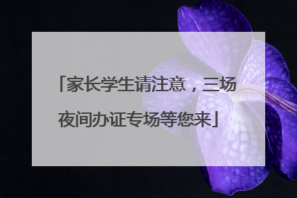家长学生请注意，三场夜间办证专场等您来