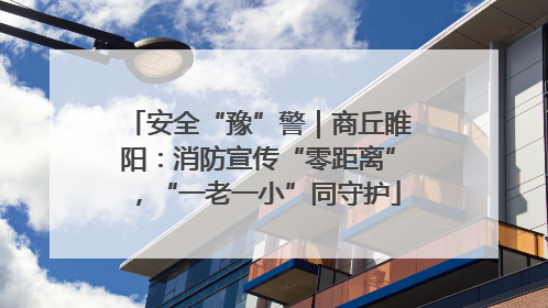 安全“豫”警｜商丘睢阳：消防宣传“零距离”，“一老一小”同守护