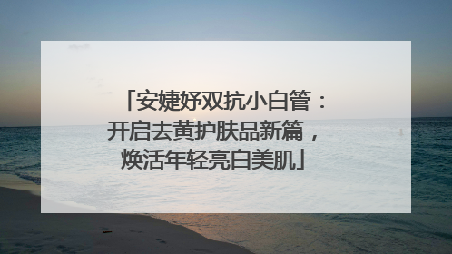 安婕妤双抗小白管：开启去黄护肤品新篇，焕活年轻亮白美肌
