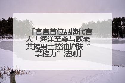 官宣首位品牌代言人！海洋至尊与欧豪共揭男士控油护肤“掌控力”法则