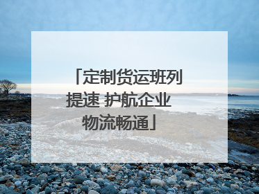 定制货运班列提速 护航企业物流畅通