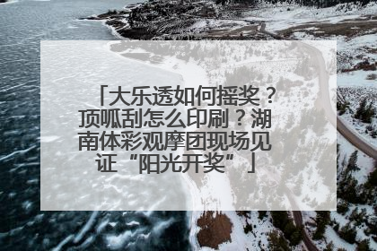 大乐透如何摇奖？顶呱刮怎么印刷？湖南体彩观摩团现场见证“阳光开奖”