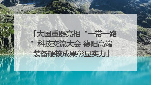 大国重器亮相“一带一路”科技交流大会 德阳高端装备硬核成果彰显实力