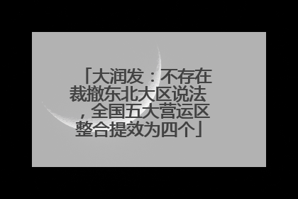 大润发：不存在裁撤东北大区说法，全国五大营运区整合提效为四个