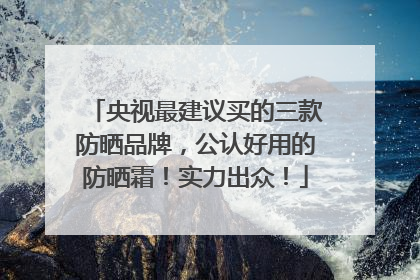 央视最建议买的三款防晒品牌，公认好用的防晒霜！实力出众！