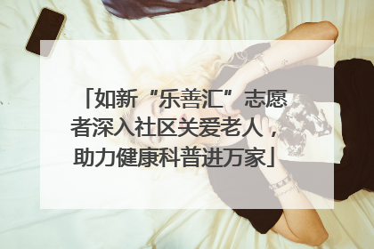如新“乐善汇”志愿者深入社区关爱老人，助力健康科普进万家