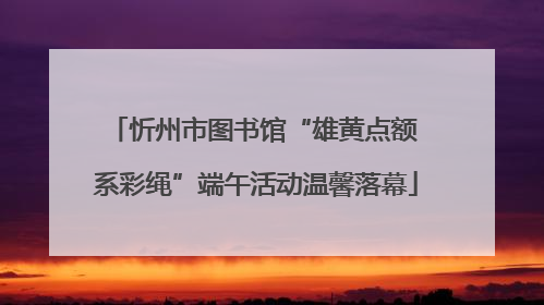 忻州市图书馆“雄黄点额 系彩绳”端午活动温馨落幕