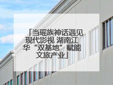当瑶族神话遇见现代影视 湖南江华“双基地”赋能文旅产业