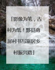 影像为笔，古村为纸！黟县南屏村书写旅居乡村振兴路