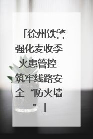 徐州铁警强化麦收季火患管控 筑牢线路安全“防火墙”