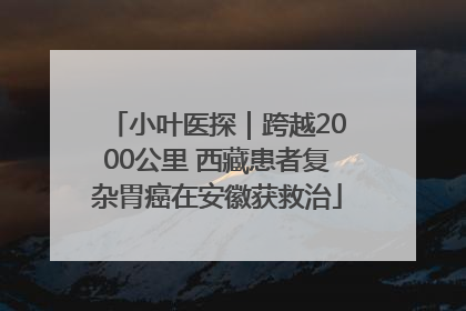 小叶医探｜跨越2000公里 西藏患者复杂胃癌在安徽获救治
