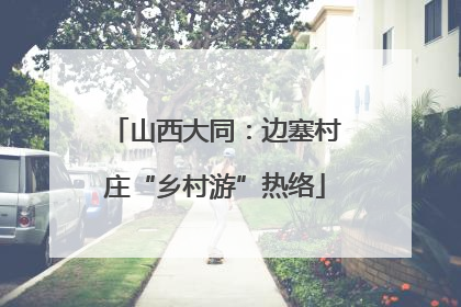 山西大同：边塞村庄“乡村游”热络