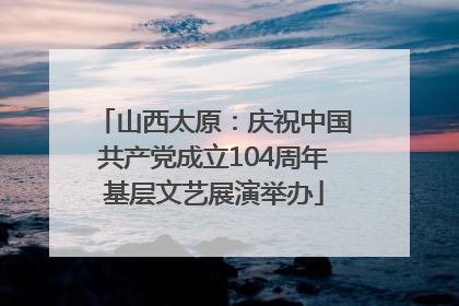 山西太原：庆祝中国共产党成立104周年基层文艺展演举办