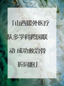 山西援外医疗队多学科跨国联动 成功救治骨折同胞