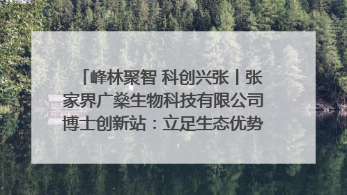 峰林聚智 科创兴张丨张家界广燊生物科技有限公司博士创新站：立足生态优势 激活“绿色宝藏”