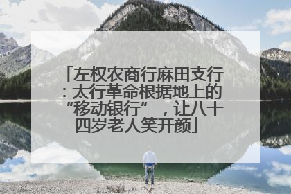 左权农商行麻田支行：太行革命根据地上的“移动银行”，让八十四岁老人笑开颜