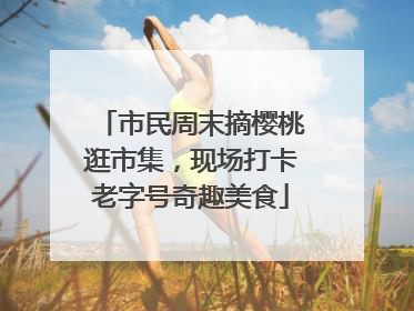 市民周末摘樱桃逛市集，现场打卡老字号奇趣美食