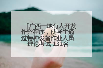 广西一地有人开发作弊程序，使考生通过特种设备作业人员理论考试 131名考生证书被撤销