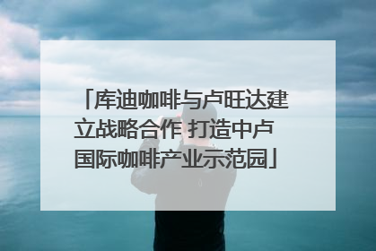 库迪咖啡与卢旺达建立战略合作 打造中卢国际咖啡产业示范园