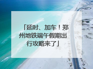 延时、加车！郑州地铁端午假期出行攻略来了