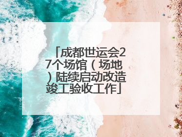 成都世运会27个场馆（场地）陆续启动改造竣工验收工作