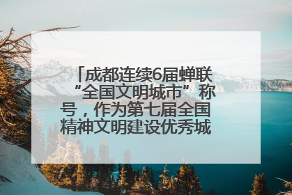 成都连续6届蝉联“全国文明城市”称号，作为第七届全国精神文明建设优秀城市代表参会
