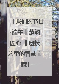 我们的节日·端午丨楚韵匠心 非遗技艺里的智慧宝藏