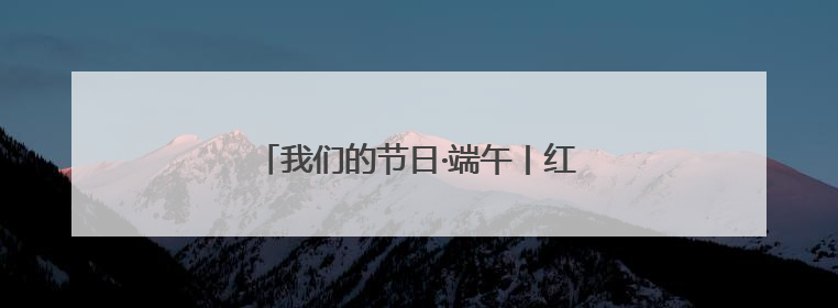 我们的节日·端午丨红色力量激活千年民俗