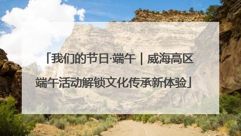我们的节日·端午｜威海高区端午活动解锁文化传承新体验