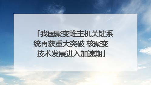 我国聚变堆主机关键系统再获重大突破 核聚变技术发展进入加速期