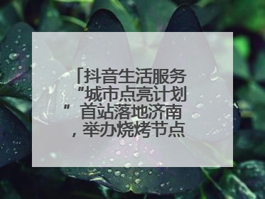 抖音生活服务“城市点亮计划”首站落地济南，举办烧烤节点亮“夜经济”