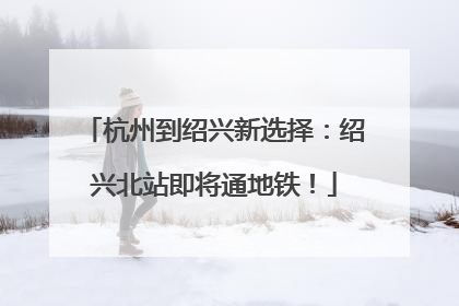 杭州到绍兴新选择：绍兴北站即将通地铁！