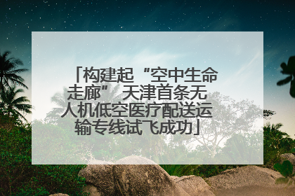 构建起“空中生命走廊” 天津首条无人机低空医疗配送运输专线试飞成功
