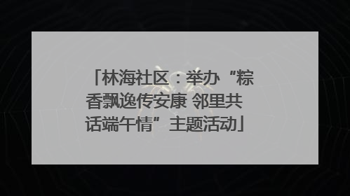 林海社区：举办“粽香飘逸传安康 邻里共话端午情”主题活动