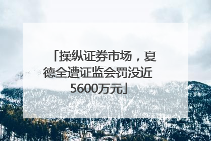 操纵证券市场，夏德全遭证监会罚没近5600万元