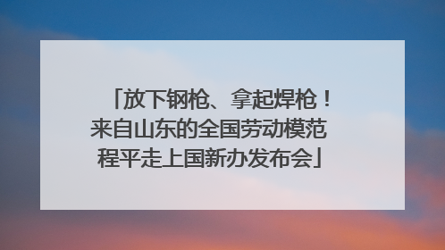 放下钢枪、拿起焊枪！来自山东的全国劳动模范程平走上国新办发布会