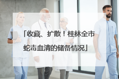 收藏、扩散！桂林全市蛇毒血清的储备情况