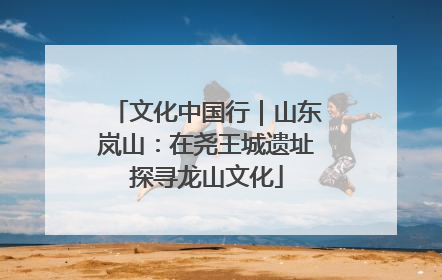 文化中国行｜山东岚山：在尧王城遗址探寻龙山文化