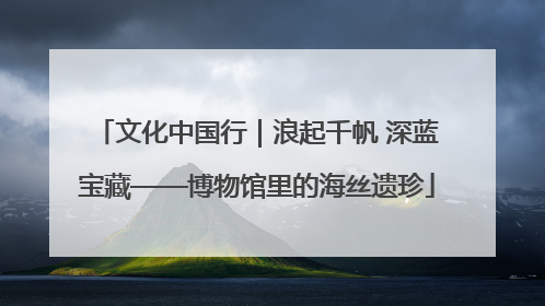 文化中国行｜浪起千帆 深蓝宝藏——博物馆里的海丝遗珍